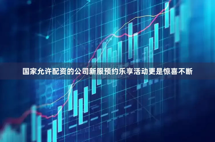 国家允许配资的公司新服预约乐享活动更是惊喜不断